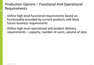 Production Options – Functional And Operational
Requirements
• Define high-level functional requirements based on
functionality provided by current products and likely
future business requirements
• Define high-level operational and product delivery
requirements – capacity, number of users, volume of data
September 24, 2018 77
 