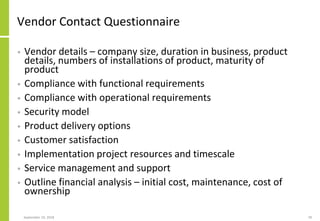 Vendor Contact Questionnaire
• Vendor details – company size, duration in business, product
details, numbers of installations of product, maturity of
product
• Compliance with functional requirements
• Compliance with operational requirements
• Security model
• Product delivery options
• Customer satisfaction
• Implementation project resources and timescale
• Service management and support
• Outline financial analysis – initial cost, maintenance, cost of
ownership
September 24, 2018 78
 