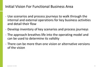 Initial Vision For Functional Business Area
• Use scenarios and process journeys to walk through the
internal and external operations for key business activities
and detail their flow
• Develop inventory of key scenarios and process journeys
• The approach breathes life into the operating model and
can be used to determine its validity
• There can be more than one vision or alternative versions
of the vision
September 24, 2018 82
 