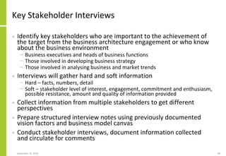 Key Stakeholder Interviews
• Identify key stakeholders who are important to the achievement of
the target from the business architecture engagement or who know
about the business environment
− Business executives and heads of business functions
− Those involved in developing business strategy
− Those involved in analysing business and market trends
• Interviews will gather hard and soft information
− Hard – facts, numbers, detail
− Soft – stakeholder level of interest, engagement, commitment and enthusiasm,
possible resistance, amount and quality of information provided
• Collect information from multiple stakeholders to get different
perspectives
• Prepare structured interview notes using previously documented
vision factors and business model canvas
• Conduct stakeholder interviews, document information collected
and circulate for comments
September 24, 2018 88
 