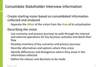 Consolidate Stakeholder Interview Information
• Create starting vision based on consolidated information
collected and analysed
− Separate the What of the vision from the How of its actualisation
• Describing the vision
− Use scenarios and process journeys to walk through the internal
and external operations for key business activities and detail their
flow
− Develop inventory of key scenarios and process journeys
− Describe alternatives and options where they arose
− Identify differences and divergences where they arose in the
information collected
− Define the choices and decisions to be made
September 24, 2018 89
 