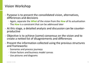 Vision Workshop
• Purpose is to present the consolidated vision, alternatives,
differences and decisions
− Again, separate the What of the vision from the How of its actualisation
− The How is a constraint that can be addressed later
• At this stage, a detailed analysis and discussion can be counter-
productive
• Objective is to achieve (some) consensus on the vision and to
create a netted list of disagreements and differences
• Present the information collected using the previous structures
and frameworks:
− Scenarios and process journeys
− Vision factors and business model canvas
− Use pictures and diagrams
September 24, 2018 90
 
