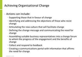 Achieving Organisational Change
• Actions can include:
− Supporting those that in favour of change
− Identifying and addressing the objections of those who resist
change
− Articulating the new culture that will facilitate change
− Defining the change message and communicating the need for
change
− Assembling suitable business representatives into a change forum
to whom the progress of the engagement and the benefits of
change
− Collect and respond to feedback
− Creating a communications portal with information that affirms
the need for change
September 24, 2018 97
 