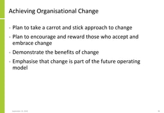 Achieving Organisational Change
• Plan to take a carrot and stick approach to change
• Plan to encourage and reward those who accept and
embrace change
• Demonstrate the benefits of change
• Emphasise that change is part of the future operating
model
September 24, 2018 98
 