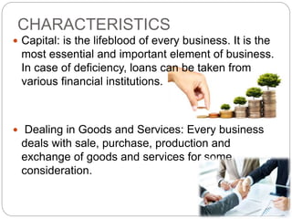 CHARACTERISTICS
 Capital: is the lifeblood of every business. It is the
most essential and important element of business.
In case of deficiency, loans can be taken from
various financial institutions.
 Dealing in Goods and Services: Every business
deals with sale, purchase, production and
exchange of goods and services for some
consideration.
 