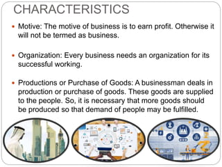 CHARACTERISTICS
 Motive: The motive of business is to earn profit. Otherwise it
will not be termed as business.
 Organization: Every business needs an organization for its
successful working.
 Productions or Purchase of Goods: A businessman deals in
production or purchase of goods. These goods are supplied
to the people. So, it is necessary that more goods should
be produced so that demand of people may be fulfilled.
 