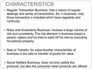 CHARACTERISTICS
 Regular Transaction Business: Has a nature of regular
dealings and series of transactions. So, in business, only
those transaction s included which have regularity and
continuity.
 Risks and Uncertainty Business: involves a large volume of
risk and uncertainty. The risk element in business keeps a
person vigilant and he tries to ward off his risk by executing
his policies properly.
 Sale or Transfer: for value Another characteristic of
business is the sale or transfer of goods for value.
 Social Welfare Business: does not only satisfy the
producer, but also the consumer when products are offered
 