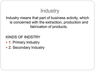 Industry
Industry means that part of business activity, which
is concerned with the extraction, production and
fabrication of products.
KINDS OF INDSTRY
 1. Primary Industry
 2. Secondary Industry
 