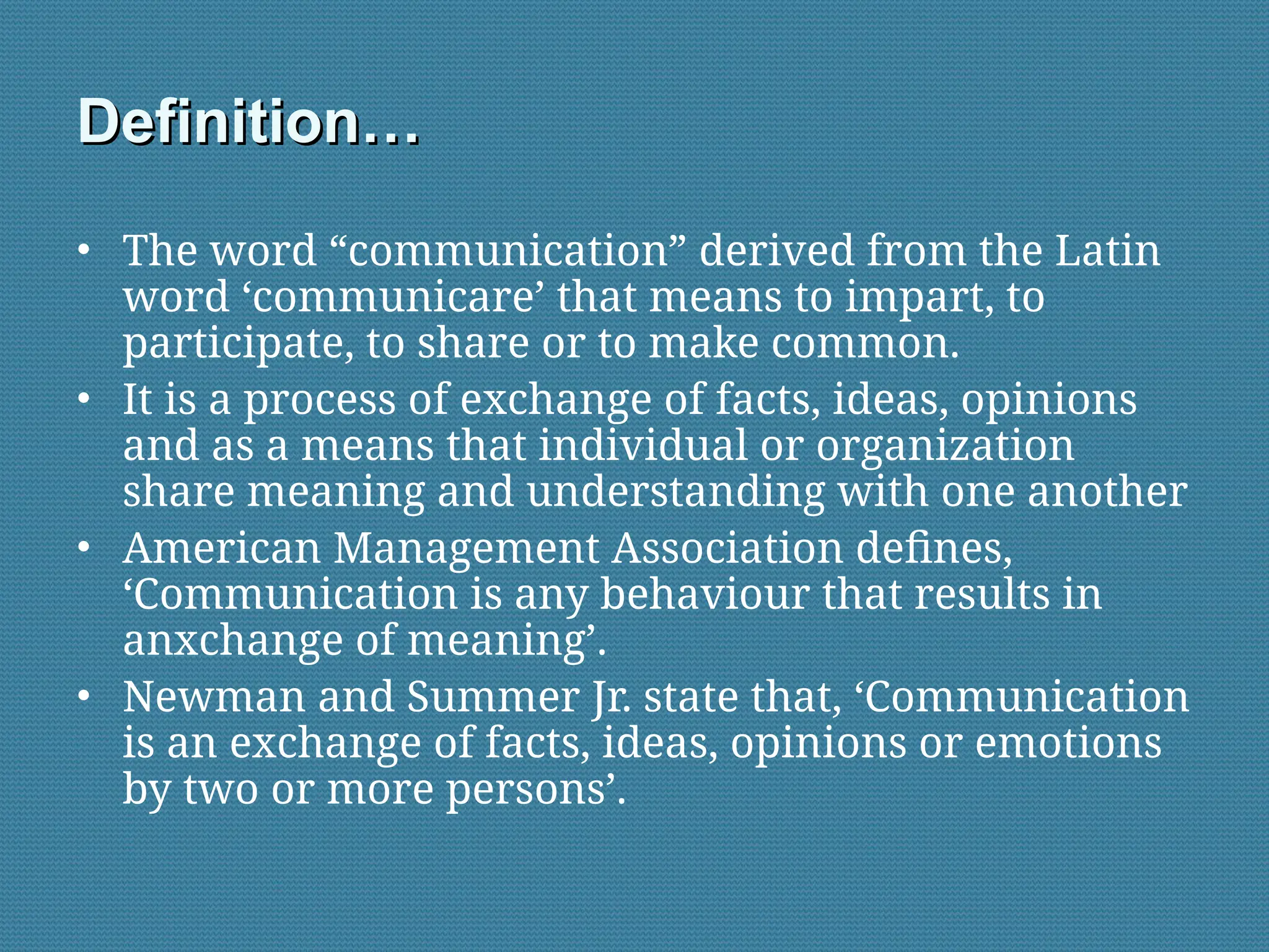 Definition…
Definition…
• The word “communication” derived from the Latin
word ‘communicare’ that means to impart, to
participate, to share or to make common.
• It is a process of exchange of facts, ideas, opinions
and as a means that individual or organization
share meaning and understanding with one another
• American Management Association defines,
‘Communication is any behaviour that results in
anxchange of meaning’.
• Newman and Summer Jr. state that, ‘Communication
is an exchange of facts, ideas, opinions or emotions
by two or more persons’.
 