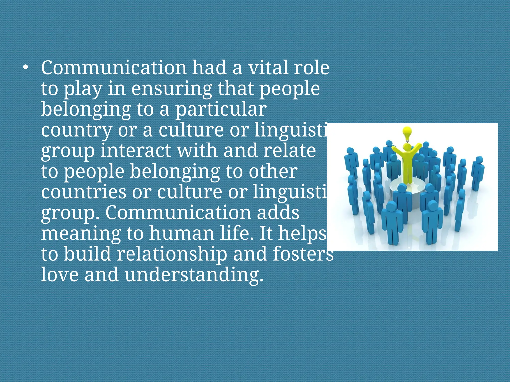 • Communication had a vital role
to play in ensuring that people
belonging to a particular
country or a culture or linguistic
group interact with and relate
to people belonging to other
countries or culture or linguistic
group. Communication adds
meaning to human life. It helps
to build relationship and fosters
love and understanding.
 