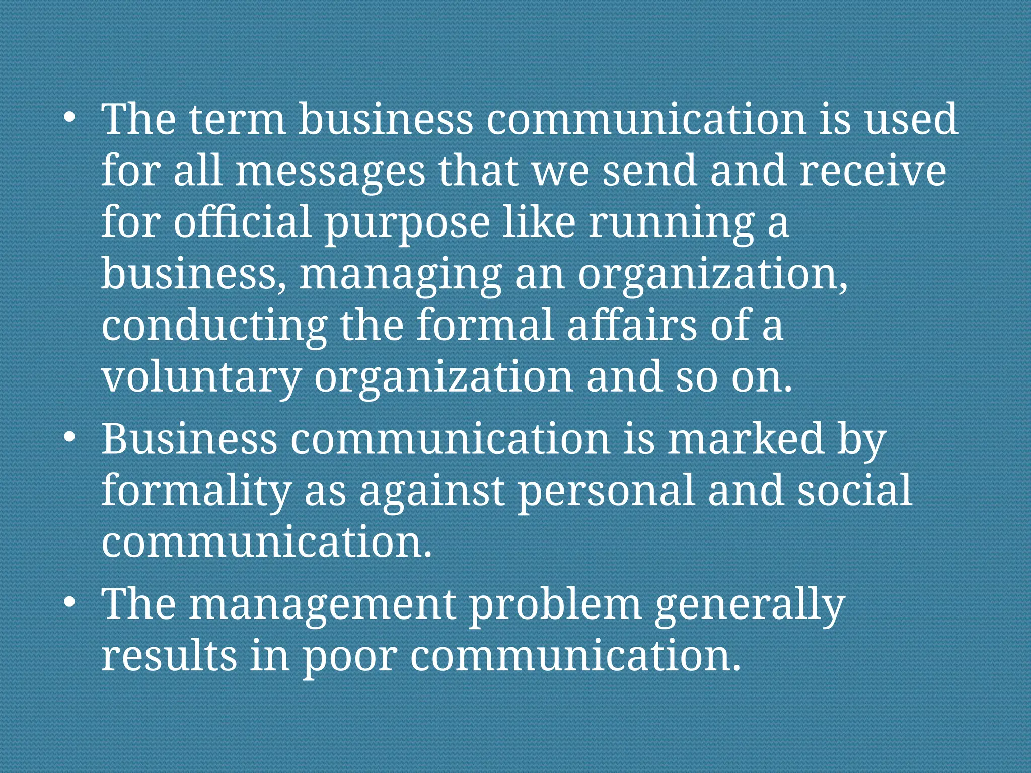 • The term business communication is used
for all messages that we send and receive
for official purpose like running a
business, managing an organization,
conducting the formal affairs of a
voluntary organization and so on.
• Business communication is marked by
formality as against personal and social
communication.
• The management problem generally
results in poor communication.
 