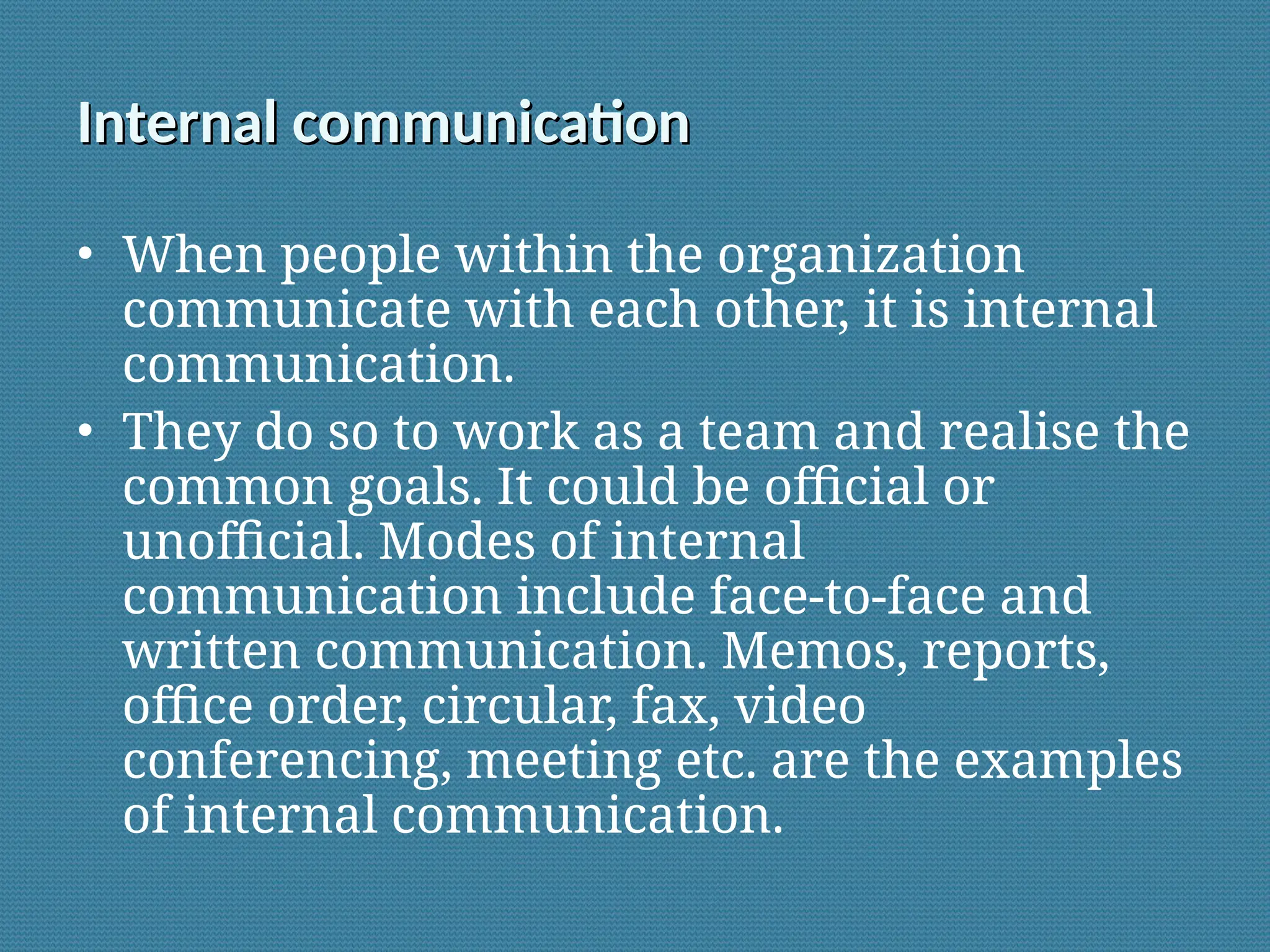 Internal communication
Internal communication
• When people within the organization
communicate with each other, it is internal
communication.
• They do so to work as a team and realise the
common goals. It could be official or
unofficial. Modes of internal
communication include face-to-face and
written communication. Memos, reports,
office order, circular, fax, video
conferencing, meeting etc. are the examples
of internal communication.
 