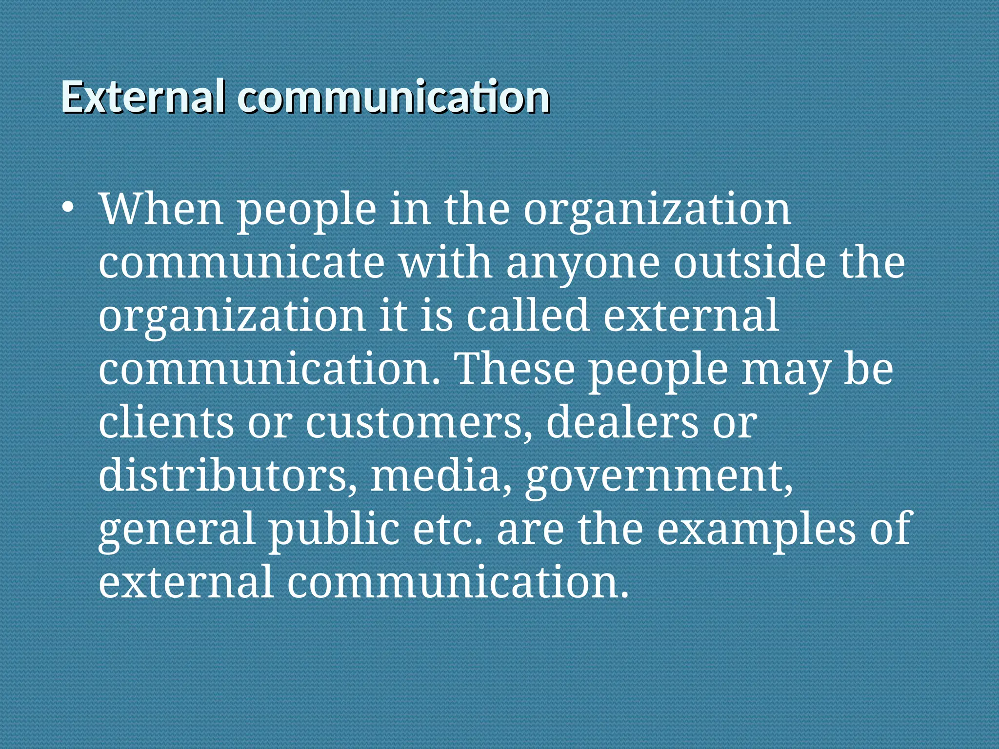 External communication
External communication
• When people in the organization
communicate with anyone outside the
organization it is called external
communication. These people may be
clients or customers, dealers or
distributors, media, government,
general public etc. are the examples of
external communication.
 