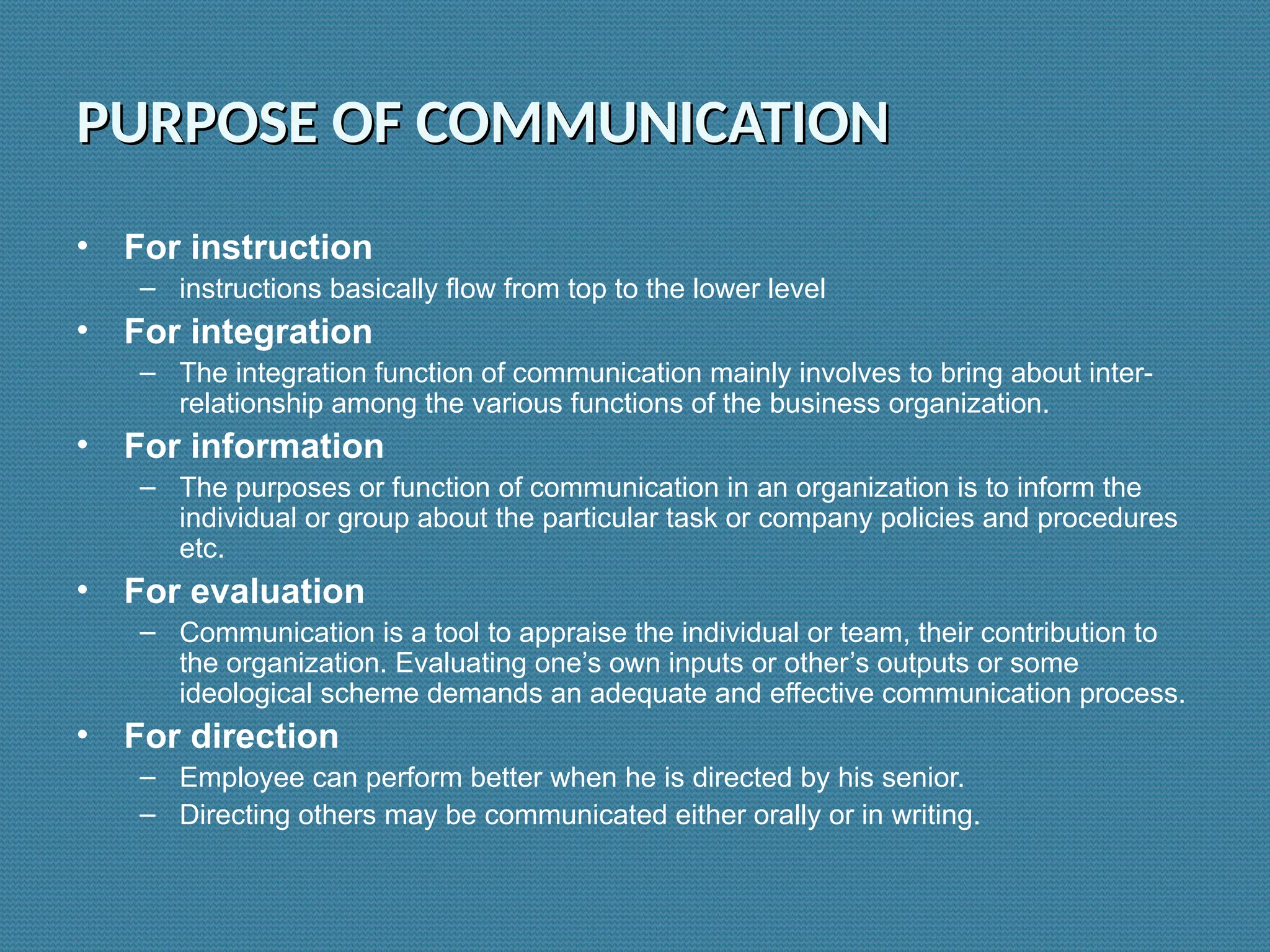 PURPOSE OF COMMUNICATION
PURPOSE OF COMMUNICATION
• For instruction
– instructions basically flow from top to the lower level
• For integration
– The integration function of communication mainly involves to bring about inter-
relationship among the various functions of the business organization.
• For information
– The purposes or function of communication in an organization is to inform the
individual or group about the particular task or company policies and procedures
etc.
• For evaluation
– Communication is a tool to appraise the individual or team, their contribution to
the organization. Evaluating one’s own inputs or other’s outputs or some
ideological scheme demands an adequate and effective communication process.
• For direction
– Employee can perform better when he is directed by his senior.
– Directing others may be communicated either orally or in writing.
 