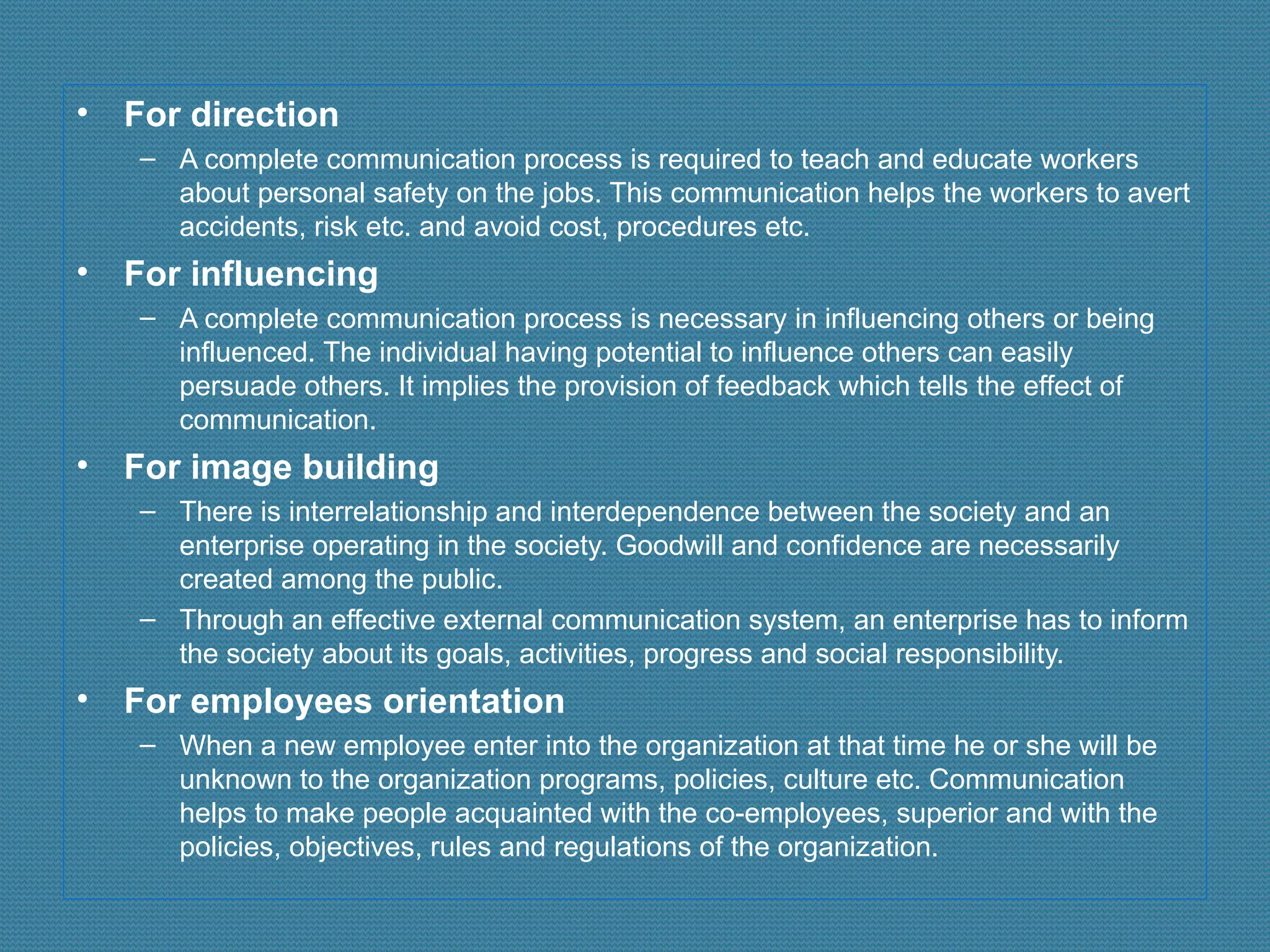• For direction
– A complete communication process is required to teach and educate workers
about personal safety on the jobs. This communication helps the workers to avert
accidents, risk etc. and avoid cost, procedures etc.
• For influencing
– A complete communication process is necessary in influencing others or being
influenced. The individual having potential to influence others can easily
persuade others. It implies the provision of feedback which tells the effect of
communication.
• For image building
– There is interrelationship and interdependence between the society and an
enterprise operating in the society. Goodwill and confidence are necessarily
created among the public.
– Through an effective external communication system, an enterprise has to inform
the society about its goals, activities, progress and social responsibility.
• For employees orientation
– When a new employee enter into the organization at that time he or she will be
unknown to the organization programs, policies, culture etc. Communication
helps to make people acquainted with the co-employees, superior and with the
policies, objectives, rules and regulations of the organization.
 