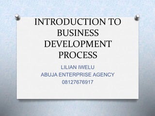INTRODUCTION TO
BUSINESS
DEVELOPMENT
PROCESS
LILIAN IWELU
ABUJA ENTERPRISE AGENCY
08127676917
 