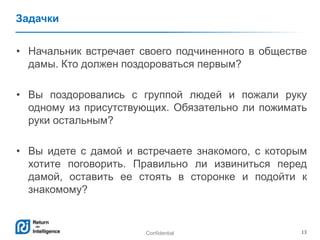Confidential 13
Задачки
• Начальник встречает своего подчиненного в обществе
дамы. Кто должен поздороваться первым?
• Вы поздоровались с группой людей и пожали руку
одному из присутствующих. Обязательно ли пожимать
руки остальным?
• Вы идете с дамой и встречаете знакомого, с которым
хотите поговорить. Правильно ли извиниться перед
дамой, оставить ее стоять в сторонке и подойти к
знакомому?
 