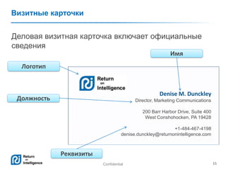Confidential 15
Визитные карточки
Деловая визитная карточка включает официальные
сведения
Denise M. Dunckley
Director, Marketing Communications
200 Barr Harbor Drive, Suite 400
West Conshohocken, PA 19428
+1-484-467-4198
denise.dunckley@returnonintelligence.com
Имя
Реквизиты
Должность
Логотип
 