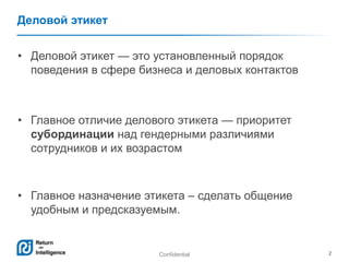Confidential 2
Деловой этикет
• Деловой этикет — это установленный порядок
поведения в сфере бизнеса и деловых контактов
• Главное отличие делового этикета — приоритет
субординации над гендерными различиями
сотрудников и их возрастом
• Главное назначение этикета – сделать общение
удобным и предсказуемым.
 