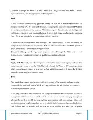 preston@edencampus.com 0977/0955/0966-987868 Page 10
Computer to design the Apple II in 1977, which was a major success. The Apple II offered
expanded memory, disk-drive programs, and color graphics.
1980s
In1980 Microsoft Disk Operating System (MS-Dos) was born and in 1981 IBM introduced the
personal computer (PC) for home and office use. This computer used software called DOS (disk
operating system) to control the computer. While this computer did not use the latest and greatest
technology available, it was important because it proved that the personal computer was more
than a fad; it was going to be an important part of every business.
In 1984, the Macintosh computer was introduced. This computer had a GUI that made using the
computer much easier for the novice user. With the introduction of the LaserWriter printer in
1985, Apple started a desktop publishing revolution.
The growth of the power of the personal computer continued through the 1980s, until personal
computers soon rivaled minicomputers in speed and computational power.
1990s
Apple, IBM, Microsoft, and other companies continued to produce and improve software that
made computers easier to use. In 1990, Microsoft released the Windows 3.0 operating system,
which marked a major change in how users worked with their computers. It featured a GUI that
was to become a favorite of computer users.
2000s
As a result of the various improvements to the development of the computer we have seen the
computer being used in all areas of life. It is a very useful tool that will continue to experience
new development as time passes.
In the early years of the new millennium, and computers and Internet access became available to
more people in the world than ever before. Web services such as instant messaging allow people
all over the world to be able to have real-time conversations with one another. Other web
applications enable people to conduct nearly all of their daily business and personal tasks from
their desktop. You can shop for and purchase just about anything you want, you can read a
 