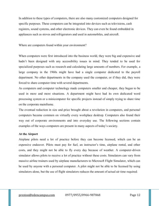 preston@edencampus.com 0977/0955/0966-987868 Page 12
In addition to these types of computers, there are also many customized computers designed for
specific purposes. These computers can be integrated into devices such as televisions, cash
registers, sound systems, and other electronic devices. They can even be found embedded in
appliances such as stoves and refrigerators and used in automobiles, and aircraft.
Where are computers found within your environment?
When computers were first introduced into the business world, they were big and expensive and
hadn’t been designed with any accessibility issues in mind. They tended to be used for
specialized purposes such as research and calculating large amounts of numbers. For example, a
large company in the 1960s might have had a single computer dedicated to the payroll
department. No other departments in the company used the computer, or if they did, they were
forced to share computer time with several departments.
As computers and computer technology made computers smaller and cheaper, they began to be
used in more and more situations. A department might have had its own dedicated word
processing system or a minicomputer for specific projects instead of simply trying to share time
on the corporate mainframe.
The eventual reduction in size and price brought about a revolution in computers, and personal
computers became common on virtually every workplace desktop. Computers also found their
way out of corporate environments and into everyday use. The following sections contain
examples of the ways computers are present in many aspects of today’s society.
At the Airport
Airplane pilots need a lot of practice before they can become licensed, which can be an
expensive endeavor. Pilots must pay for fuel, an instructor’s time, airplane rental, and other
costs, and they might not be able to fly every day because of weather. A computer-driven
simulator allows pilots to receive a lot of practice without these costs. Simulators can vary from
massive airline trainers used by airplane manufacturers to Microsoft Flight Simulator, which can
be used by anyone with a personal computer. A pilot might not be able to be licensed by using
simulators alone, but the use of flight simulators reduces the amount of actual air time required.
 
