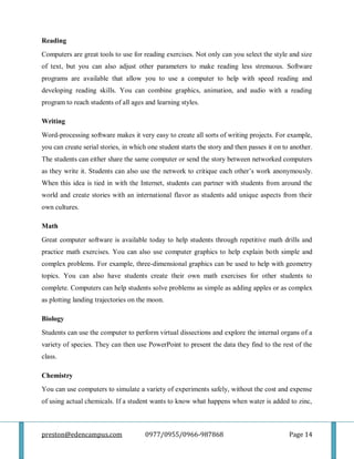 preston@edencampus.com 0977/0955/0966-987868 Page 14
Reading
Computers are great tools to use for reading exercises. Not only can you select the style and size
of text, but you can also adjust other parameters to make reading less strenuous. Software
programs are available that allow you to use a computer to help with speed reading and
developing reading skills. You can combine graphics, animation, and audio with a reading
program to reach students of all ages and learning styles.
Writing
Word-processing software makes it very easy to create all sorts of writing projects. For example,
you can create serial stories, in which one student starts the story and then passes it on to another.
The students can either share the same computer or send the story between networked computers
as they write it. Students can also use the network to critique each other’s work anonymously.
When this idea is tied in with the Internet, students can partner with students from around the
world and create stories with an international flavor as students add unique aspects from their
own cultures.
Math
Great computer software is available today to help students through repetitive math drills and
practice math exercises. You can also use computer graphics to help explain both simple and
complex problems. For example, three-dimensional graphics can be used to help with geometry
topics. You can also have students create their own math exercises for other students to
complete. Computers can help students solve problems as simple as adding apples or as complex
as plotting landing trajectories on the moon.
Biology
Students can use the computer to perform virtual dissections and explore the internal organs of a
variety of species. They can then use PowerPoint to present the data they find to the rest of the
class.
Chemistry
You can use computers to simulate a variety of experiments safely, without the cost and expense
of using actual chemicals. If a student wants to know what happens when water is added to zinc,
 