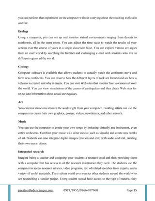 preston@edencampus.com 0977/0955/0966-987868 Page 15
you can perform that experiment on the computer without worrying about the resulting explosion
and fire.
Ecology
Using a computer, you can set up and monitor virtual environments ranging from deserts to
rainforests, all in the same room. You can adjust the time scale to watch the results of your
actions over the course of years in a single classroom hour. You can explore various ecologies
from all over world by searching the Internet and exchanging e-mail with students who live in
different regions of the world.
Geology
Computer software is available that allows students to actually watch the continents move and
form new continents. You can observe how the different layers of rock are formed and see how a
volcano is created and why it erupts. You can visit Web sites that monitor live volcanoes all over
the world. You can view simulations of the causes of earthquakes and then check Web sites for
up-to-date information about actual earthquakes.
Art
You can tour museums all over the world right from your computer. Budding artists can use the
computer to create their own graphics, posters, videos, newsletters, and other artwork.
Music
You can use the computer to create your own songs by imitating virtually any instrument, even
entire orchestras. Combine your music with other media (such as visuals) and create new works
of art. Students can also integrate digital images (motion and still) with audio and text, creating
their own music videos.
Integrated research
Imagine being a teacher and assigning your students a research goal and then providing them
with a computer that has access to all the research information they need. The students use the
computer to access research articles, video programs, text of related speeches from experts, and a
variety of useful materials. The students could even contact other students around the world who
are researching a similar project. Every student would have access to the type of material they
 