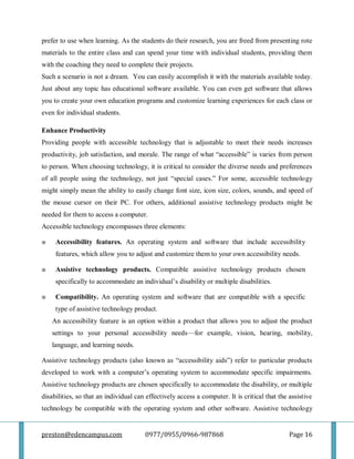 preston@edencampus.com 0977/0955/0966-987868 Page 16
prefer to use when learning. As the students do their research, you are freed from presenting rote
materials to the entire class and can spend your time with individual students, providing them
with the coaching they need to complete their projects.
Such a scenario is not a dream. You can easily accomplish it with the materials available today.
Just about any topic has educational software available. You can even get software that allows
you to create your own education programs and customize learning experiences for each class or
even for individual students.
Enhance Productivity
Providing people with accessible technology that is adjustable to meet their needs increases
productivity, job satisfaction, and morale. The range of what ―accessible‖ is varies from person
to person. When choosing technology, it is critical to consider the diverse needs and preferences
of all people using the technology, not just ―special cases.‖ For some, accessible technology
might simply mean the ability to easily change font size, icon size, colors, sounds, and speed of
the mouse cursor on their PC. For others, additional assistive technology products might be
needed for them to access a computer.
Accessible technology encompasses three elements:
■ Accessibility features. An operating system and software that include accessibility
features, which allow you to adjust and customize them to your own accessibility needs.
■ Assistive technology products. Compatible assistive technology products chosen
specifically to accommodate an individual’s disability or multiple disabilities.
■ Compatibility. An operating system and software that are compatible with a specific
type of assistive technology product.
An accessibility feature is an option within a product that allows you to adjust the product
settings to your personal accessibility needs—for example, vision, hearing, mobility,
language, and learning needs.
Assistive technology products (also known as ―accessibility aids‖) refer to particular products
developed to work with a computer’s operating system to accommodate specific impairments.
Assistive technology products are chosen specifically to accommodate the disability, or multiple
disabilities, so that an individual can effectively access a computer. It is critical that the assistive
technology be compatible with the operating system and other software. Assistive technology
 