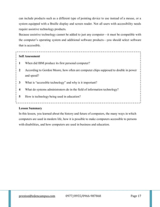 preston@edencampus.com 0977/0955/0966-987868 Page 17
can include products such as a different type of pointing device to use instead of a mouse, or a
system equipped with a Braille display and screen reader. Not all users with accessibility needs
require assistive technology products.
Because assistive technology cannot be added to just any computer—it must be compatible with
the computer’s operating system and additional software products—you should select software
that is accessible.
Self Assessment
1 When did IBM produce its first personal computer?
2 According to Gordon Moore, how often are computer chips supposed to double in power
and speed?
3 What is ―accessible technology‖ and why is it important?
4 What do systems administrators do in the field of information technology?
5 How is technology being used in education?
Lesson Summary
In this lesson, you learned about the history and future of computers, the many ways in which
computers are used in modern life, how it is possible to make computers accessible to persons
with disabilities, and how computers are used in business and education.
 