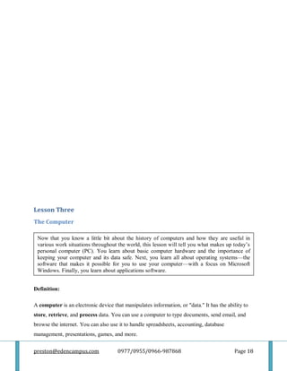 preston@edencampus.com 0977/0955/0966-987868 Page 18
Lesson Three
The Computer
Definition:
A computer is an electronic device that manipulates information, or "data." It has the ability to
store, retrieve, and process data. You can use a computer to type documents, send email, and
browse the internet. You can also use it to handle spreadsheets, accounting, database
management, presentations, games, and more.
Now that you know a little bit about the history of computers and how they are useful in
various work situations throughout the world, this lesson will tell you what makes up today’s
personal computer (PC). You learn about basic computer hardware and the importance of
keeping your computer and its data safe. Next, you learn all about operating systems—the
software that makes it possible for you to use your computer—with a focus on Microsoft
Windows. Finally, you learn about applications software.
 
