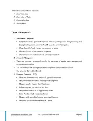 preston@edencampus.com 0977/0955/0966-987868 Page 19
. It therefore has Four Basic functions:
1. Receiving Data
2. Processing of Data
3. Putting Out Data
4. Storing Data
Types of Computers
1. Mainframe Computers
 Largest and most Expensive Computers intended for large scale data processing. For
Example, the Zamlink Network of ATMs uses this type of Computer.
 More than 100 People can use the computer at a time
 They need a special environment to operate
 They are used for used as network servers for internet
2. Networked Computers
 These are computers connected together for purposes of sharing data, resources and
support communication
 The smallest network is comprised of two computers connected to each other
 The largest is the world wide web
3. Personal Computers (PCs)
 These are the most widely used of all types of computers
 They are more flexible than other types of computers
 They are usually cheaper than Mainframes
 Only one person can use them at a time
 They can be networked to support many users
 Some PCs have high processing Power
 They are widely used in Schools, homes and business
 They may be divided into Desktop & Laptop
 