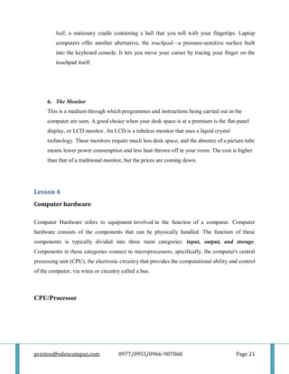 preston@edencampus.com 0977/0955/0966-987868 Page 21
ball, a stationary cradle containing a ball that you roll with your fingertips. Laptop
computers offer another alternative, the touchpad—a pressure-sensitive surface built
into the keyboard console. It lets you move your cursor by tracing your finger on the
touchpad itself.
6. The Monitor
This is a medium through which programmes and instructions being carried out in the
computer are seen. A good choice when your desk space is at a premium is the flat-panel
display, or LCD monitor. An LCD is a tubeless monitor that uses a liquid crystal
technology. These monitors require much less desk space, and the absence of a picture tube
means lower power consumption and less heat thrown off in your room. The cost is higher
than that of a traditional monitor, but the prices are coming down.
Lesson 4
Computer hardware
Computer Hardware refers to equipment involved in the function of a computer. Computer
hardware consists of the components that can be physically handled. The function of these
components is typically divided into three main categories: input, output, and storage.
Components in these categories connect to microprocessors, specifically, the computer's central
processing unit (CPU), the electronic circuitry that provides the computational ability and control
of the computer, via wires or circuitry called a bus.
CPU/Processor
 