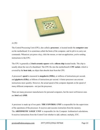 preston@edencampus.com 0977/0955/0966-987868 Page 22
A CPU
The Central Processing Unit (CPU), also called a processor, is located inside the computer case
on the motherboard. It is sometimes called the brain of the computer, and its job is to carry out
commands. Whenever you press a key, click the mouse, or start an application, you're sending
instructions to the CPU.
The CPU is generally a 2-inch ceramic square with a silicon chip located inside. The chip is
usually about the size of a thumbnail. The CPU fits into the motherboard's CPU socket, which is
covered by the heat sink, an object that absorbs heat from the CPU.
A processor's speed is measured in megahertz (MHz), or millions of instructions per second,
and gigahertz (GHz), or billions of instructions per second. A faster processor can execute
instructions more quickly. However, the actual speed of the computer depends on the speed of
many different components - not just the processor.
There are many processor manufacturers for personal computers, but the most well-known ones
are Intel and AMD.
A processor is made up of two parts: THE CONTROL UNIT is responsible for the supervision
of the operations of the processor. It receives and executes instruction from the memory.
The ARITHMETIC LOGIC UNIT is responsible for the Computer Arithmetical calculations.
It receives instructions from the Control Unit whether to add, subtract, multiply, ETC.
 