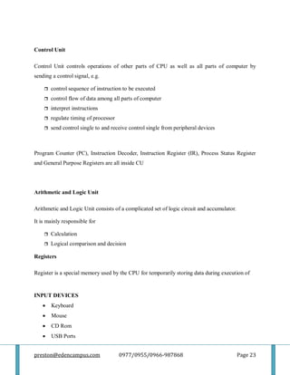 preston@edencampus.com 0977/0955/0966-987868 Page 23
Control Unit
Control Unit controls operations of other parts of CPU as well as all parts of computer by
sending a control signal, e.g.
 control sequence of instruction to be executed
 control flow of data among all parts of computer
 interpret instructions
 regulate timing of processor
 send control single to and receive control single from peripheral devices
Program Counter (PC), Instruction Decoder, Instruction Register (IR), Process Status Register
and General Purpose Registers are all inside CU
Arithmetic and Logic Unit
Arithmetic and Logic Unit consists of a complicated set of logic circuit and accumulator.
It is mainly responsible for
 Calculation
 Logical comparison and decision
Registers
Register is a special memory used by the CPU for temporarily storing data during execution of
INPUT DEVICES
 Keyboard
 Mouse
 CD Rom
 USB Ports
 