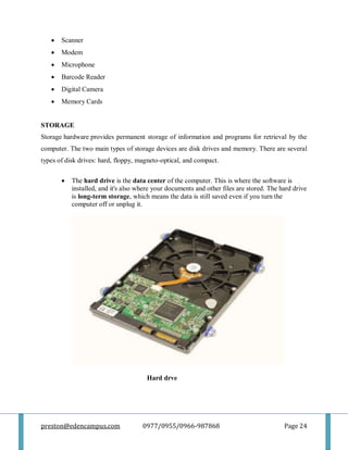 preston@edencampus.com 0977/0955/0966-987868 Page 24
 Scanner
 Modem
 Microphone
 Barcode Reader
 Digital Camera
 Memory Cards
STORAGE
Storage hardware provides permanent storage of information and programs for retrieval by the
computer. The two main types of storage devices are disk drives and memory. There are several
types of disk drives: hard, floppy, magneto-optical, and compact.
 The hard drive is the data center of the computer. This is where the software is
installed, and it's also where your documents and other files are stored. The hard drive
is long-term storage, which means the data is still saved even if you turn the
computer off or unplug it.
Hard drve
 