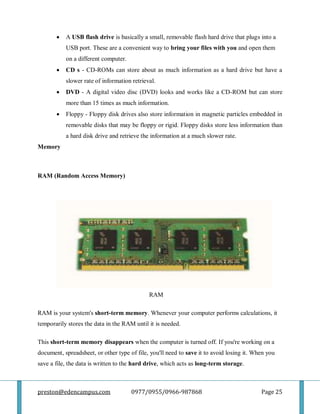 preston@edencampus.com 0977/0955/0966-987868 Page 25
 A USB flash drive is basically a small, removable flash hard drive that plugs into a
USB port. These are a convenient way to bring your files with you and open them
on a different computer.
 CD s - CD-ROMs can store about as much information as a hard drive but have a
slower rate of information retrieval.
 DVD - A digital video disc (DVD) looks and works like a CD-ROM but can store
more than 15 times as much information.
 Floppy - Floppy disk drives also store information in magnetic particles embedded in
removable disks that may be floppy or rigid. Floppy disks store less information than
a hard disk drive and retrieve the information at a much slower rate.
Memory
RAM (Random Access Memory)
RAM
RAM is your system's short-term memory. Whenever your computer performs calculations, it
temporarily stores the data in the RAM until it is needed.
This short-term memory disappears when the computer is turned off. If you're working on a
document, spreadsheet, or other type of file, you'll need to save it to avoid losing it. When you
save a file, the data is written to the hard drive, which acts as long-term storage.
 