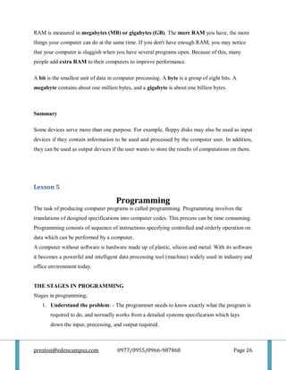 preston@edencampus.com 0977/0955/0966-987868 Page 26
RAM is measured in megabytes (MB) or gigabytes (GB). The more RAM you have, the more
things your computer can do at the same time. If you don't have enough RAM, you may notice
that your computer is sluggish when you have several programs open. Because of this, many
people add extra RAM to their computers to improve performance.
A bit is the smallest unit of data in computer processing. A byte is a group of eight bits. A
megabyte contains about one million bytes, and a gigabyte is about one billion bytes.
Summary
Some devices serve more than one purpose. For example, floppy disks may also be used as input
devices if they contain information to be used and processed by the computer user. In addition,
they can be used as output devices if the user wants to store the results of computations on them.
Lesson 5
Programming
The task of producing computer programs is called programming. Programming involves the
translations of designed specifications into computer codes. This process can be time consuming.
Programming consists of sequence of instructions specifying controlled and orderly operation on
data which can be performed by a computer.
A computer without software is hardware made up of plastic, silicon and metal. With its software
it becomes a powerful and intelligent data processing tool (machine) widely used in industry and
office environment today.
THE STAGES IN PROGRAMMING
Stages in programming;
1. Understand the problem: - The programmer needs to know exactly what the program is
required to do, and normally works from a detailed systems specification which lays
down the input, processing, and output required.
 