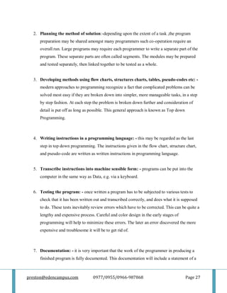 preston@edencampus.com 0977/0955/0966-987868 Page 27
2. Planning the method of solution:-depending upon the extent of a task ,the program
preparation may be shared amongst many programmers such co-operation require an
overall run. Large programs may require each programmer to write a separate part of the
program. These separate parts are often called segments. The modules may be prepared
and tested separately, then linked together to be tested as a whole.
3. Developing methods using flow charts, structures charts, tables, pseudo-codes etc: -
modern approaches to programming recognize a fact that complicated problems can be
solved most easy if they are broken down into simpler, more manageable tasks, in a step
by step fashion. At each step the problem is broken down further and consideration of
detail is put off as long as possible. This general approach is known as Top down
Programming.
4. Writing instructions in a programming language: - this may be regarded as the last
step in top down programming. The instructions given in the flow chart, structure chart,
and pseudo-code are written as written instructions in programming language.
5. Transcribe instructions into machine sensible form: - programs can be put into the
computer in the same way as Data, e.g. via a keyboard.
6. Testing the program: - once written a program has to be subjected to various tests to
check that it has been written out and transcribed correctly, and does what it is supposed
to do. These tests inevitably review errors which have to be corrected. This can be quite a
lengthy and expensive process. Careful and color design in the early stages of
programming will help to minimize these errors. The later an error discovered the more
expensive and troublesome it will be to get rid of.
7. Documentation: - it is very important that the work of the programmer in producing a
finished program is fully documented. This documentation will include a statement of a
 