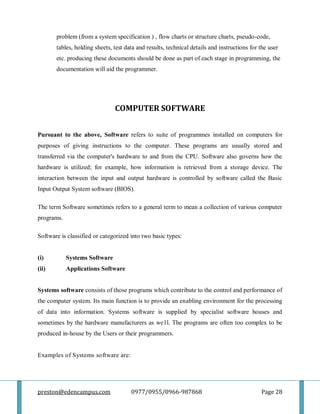 preston@edencampus.com 0977/0955/0966-987868 Page 28
problem (from a system specification ) , flow charts or structure charts, pseudo-code,
tables, holding sheets, test data and results, technical details and instructions for the user
etc. producing these documents should be done as part of each stage in programming, the
documentation will aid the programmer.
COMPUTER SOFTWARE
Pursuant to the above, Software refers to suite of programmes installed on computers for
purposes of giving instructions to the computer. These programs are usually stored and
transferred via the computer's hardware to and from the CPU. Software also governs how the
hardware is utilized; for example, how information is retrieved from a storage device. The
interaction between the input and output hardware is controlled by software called the Basic
Input Output System software (BIOS).
The term Software sometimes refers to a general term to mean a collection of various computer
programs.
Software is classified or categorized into two basic types:
(i) Systems Software
(ii) Applications Software
Systems software consists of those programs which contribute to the control and performance of
the computer system. Its main function is to provide an enabling environment for the processing
of data into information. Systems software is supplied by specialist software houses and
sometimes by the hardware manufacturers as we1l. The programs are often too complex to be
produced in-house by the Users or their programmers.
Examples of Systems software are:
 