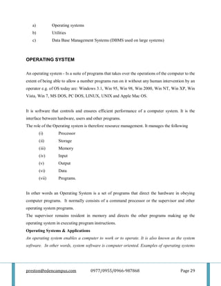 preston@edencampus.com 0977/0955/0966-987868 Page 29
a) Operating systems
b) Utilities
c) Data Base Management Systems (DBMS used on large systems)
OPERATING SYSTEM
An operating system - Is a suite of programs that takes over the operations of the computer to the
extent of being able to allow a number programs run on it without any human intervention by an
operator e.g. of OS today are: Windows 3.1, Win 95, Win 98, Win 2000, Win NT, Win XP, Win
Vista, Win 7, MS DOS, PC DOS, LINUX, UNIX and Apple Mac OS.
It is software that controls and ensures efficient performance of a computer system. It is the
interface between hardware, users and other programs.
The role of the Operating system is therefore resource management. It manages the following
(i) Processor
(ii) Storage
(iii) Memory
(iv) Input
(v) Output
(vi) Data
(vii) Programs.
In other words an Operating System is a set of programs that direct the hardware in obeying
computer programs. It normally consists of a command processor or the supervisor and other
operating system programs.
The supervisor remains resident in memory and directs the other programs making up the
operating system in executing program instructions.
Operating Systems & Applications
An operating system enables a computer to work or to operate. It is also known as the system
software. In other words, system software is computer oriented. Examples of operating systems
 