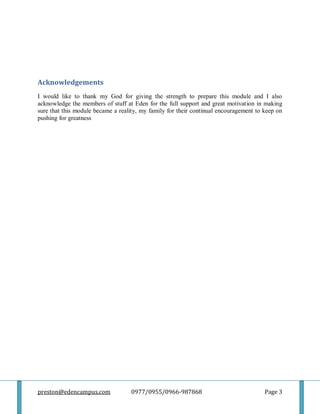 preston@edencampus.com 0977/0955/0966-987868 Page 3
Acknowledgements
I would like to thank my God for giving the strength to prepare this module and I also
acknowledge the members of stuff at Eden for the full support and great motivation in making
sure that this module became a reality, my family for their continual encouragement to keep on
pushing for greatness
 
