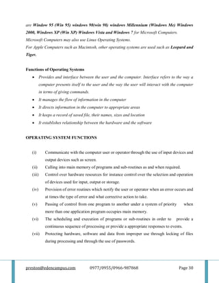 preston@edencampus.com 0977/0955/0966-987868 Page 30
are Window 95 (Win 95) windows 98(win 98) windows Millennium (Windows Me) Windows
2000, Windows XP (Win XP) Windows Vista and Windows 7 for Microsoft Computers.
Microsoft Computers may also use Linux Operating Systems.
For Apple Computers such as Macintosh, other operating systems are used such as Leopard and
Tiger.
Functions of Operating Systems
 Provides and interface between the user and the computer. Interface refers to the way a
computer presents itself to the user and the way the user will interact with the computer
in terms of giving commands.
 It manages the flow of information in the computer
 It directs information in the computer to appropriate areas
 It keeps a record of saved file, their names, sizes and location
 It establishes relationship between the hardware and the software
OPERATING SYSTEM FUNCTIONS
(i) Communicate with the computer user or operator through the use of input devices and
output devices such as screen.
(ii) Calling into main memory of programs and sub-routines as and when required.
(iii) Control over hardware resources for instance control over the selection and operation
of devices used for input, output or storage.
(iv) Provision of error routines which notify the user or operator when an error occurs and
at times the type of error and what corrective action to take.
(v) Passing of control from one program to another under a system of priority when
more than one application program occupies main memory.
(vi) The scheduling and execution of programs or sub-routines in order to provide a
continuous sequence of processing or provide a appropriate responses to events.
(vii) Protecting hardware, software and data from improper use through locking of files
during processing and through the use of passwords.
 