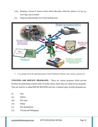 preston@edencampus.com 0977/0955/0966-987868 Page 31
(viii) Keeping a record of various events which take place when the system is in use e.g.
error logs, log or journal.
(ix) Supervise data transfers to/or from backing store.
1. 1 An example of how the Operating Systems Controls Hardware, Software, users, memory, processor etc
UTILITIES (OR SERVICE PROGRAMS) - These are system programs which provide
facilities for performing common tasks of routine nature; hence they are called service programs.
They are used for so called HOUSE-KEEPING activities .Common types of utility programs are:
(i) Sort
(ii) Editors
(iii) File copy
(iv) Dump
(v) File maintenance
(vi) Tracing and Debugging
 