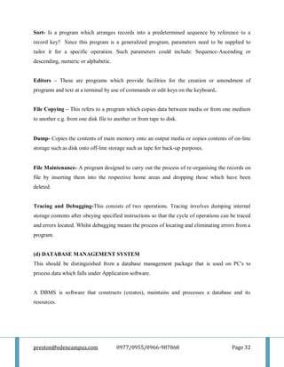 preston@edencampus.com 0977/0955/0966-987868 Page 32
Sort- Is a program which arranges records into a predetermined sequence by reference to a
record key? Since this program is a generalized program, parameters need to be supplied to
tailor it for a specific operation. Such parameters could include: Sequence-Ascending or
descending, numeric or alphabetic.
Editors – These are programs which provide facilities for the creation or amendment of
programs and text at a terminal by use of commands or edit keys on the keyboard.
File Copying – This refers to a program which copies data between media or from one medium
to another e.g. from one disk file to another or from tape to disk.
Dump- Copies the contents of main memory onto an output media or copies contents of on-line
storage such as disk onto off-line storage such as tape for back-up purposes.
File Maintenance- A program designed to carry out the process of re-organising the records on
file by inserting them into the respective home areas and dropping those which have been
deleted.
Tracing and Debugging-This consists of two operations. Tracing involves dumping internal
storage contents after obeying specified instructions so that the cycle of operations can be traced
and errors located. Whilst debugging means the process of locating and eliminating errors from a
program.
(d) DATABASE MANAGEMENT SYSTEM
This should be distinguished from a database management package that is used on PC's to
process data which falls under Application software.
A DBMS is software that constructs (creates), maintains and processes a database and its
resources.
 