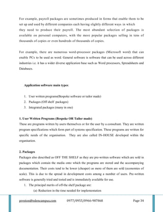 preston@edencampus.com 0977/0955/0966-987868 Page 34
For example, payroll packages are sometimes produced in forms that enable them to be
set up and used by different companies each having slightly different ways in which
they need to produce their payroll. The most abundant selection of packages is
available on personal computers, with the more popular packages selling in tens of
thousands of copies or even hundreds of thousands of copies.
For example, there are numerous word-processor packages (Microsoft word) that can
enable PCs to be used as word. General software is software that can be used across different
industries i.e. it has a wider diverse application base such as Word processors, Spreadsheets and
Databases.
Application software main types:
1. User written programs(Bespoke software or tailor made)
2. Packages (Off shelf packages)
3. Integrated packages (many in one)
1. User Written Programs (Bespoke OR Tailor made)
These are programs written by users themselves or for the user by a consultant. They are written
program specifications which form part of systems specification. These programs are written for
specific needs of the organisation. They are also called IN-HOUSE developed within the
organisation.
2. Packages
Packages also described as OFF THE SHELF as they are pre-written software which are sold in
packages which contain the media onto which the programs are stored and the accompanying
documentation. Their costs tend to be lower (cheaper) as more of them are sold (economies of
scale). This is due to the spread in development costs among a number of users. Pre-written
software is generally tried and tested and is immediately available for use.
1. The principal merits of off-the shelf package are:
(a) Reduction in the time needed for implementation
 