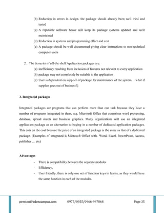 preston@edencampus.com 0977/0955/0966-987868 Page 35
(b) Reduction in errors in design- the package should already been well tried and
tested
(c) A reputable software house will keep its package systems updated and well
maintained
(d) Reduction in systems and programming effort and cost
(e) A package should be well documented giving clear instructions to non-technical
computer users
2. The demerits of off-the shelf Application packages are:
(a) inefficiency resulting from inclusion of features not relevant to every application
(b) package may not completely be suitable to the application
(c) User is dependent on supplier of package for maintenance of the system… what if
supplier goes out of business?}
3. Integrated packages
Integrated packages are programs that can perform more than one task because they have a
number of programs integrated in them, e.g. Microsoft Office that comprises word processing,
database, spread sheets and business graphics. Many organizations will use an integrated
application package as an alternative to buying in a number of dedicated application packages.
This cuts on the cost because the price of an integrated package is the same as that of a dedicated
package. (Examples of integrated is Microsoft Office with- Word, Excel, PowerPoint, Access,
publisher … etc)
Advantages
- There is compatibility between the separate modules
- Efficiency,
- User friendly, there is only one set of function keys to learns, as they would have
the same function in each of the modules.
 