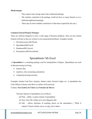 preston@edencampus.com 0977/0955/0966-987868 Page 36
Disadvantages
- They require more storage space than a dedicated package
- The modules contained in the package would not have as many features as in a
dedicated application package.
- There may be more modules contained in it than those required by the user.}
Common General Purpose Packages.
These are software designed to solve a wide range of business problems. They are also termed
General software as they are written to solve generalized problems. Examples include
1. Word processors (Ms Word)
2. Spreadsheet(MS Excel)
3. Databases(MS Access)
4. Presentation (MS PowerPoint)
Spreadsheets/ Ms Excel
A Spreadsheet is a modeling package used for manipulation of figures. Spreadsheets are used
in data processing involving;
 numeric data
 repetitive, time consuming calculations
 a logical processing structure
Examples include Cash Flow Analysis, balance sheet, General Ledger etc. A spreadsheet has
Cells (Where Columns meet Rows is called a Cell) and each
Contain; Text (Labels) (b) Values (c) Formulae (d) Macros
The basic features of spreadsheet are as follows:
(d) Print .- ability to print contents of spreadsheet
(e) Save- Save file of data on to your Magnetic disk
(f) Edit – Allows alteration of anything shown on the spreadsheet ( ―What if
analysis‖) Insert column, move or copy cell or delete.
 