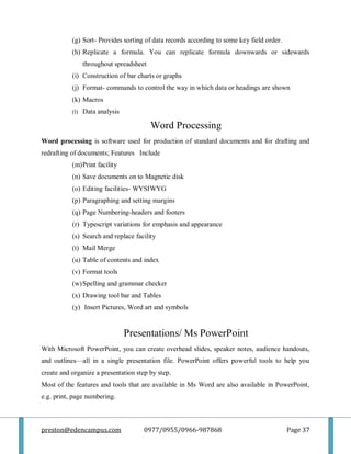 preston@edencampus.com 0977/0955/0966-987868 Page 37
(g) Sort- Provides sorting of data records according to some key field order.
(h) Replicate a formula. You can replicate formula downwards or sidewards
throughout spreadsheet
(i) Construction of bar charts or graphs
(j) Format- commands to control the way in which data or headings are shown
(k) Macros
(l) Data analysis
Word Processing
Word processing is software used for production of standard documents and for drafting and
redrafting of documents; Features Include
(m)Print facility
(n) Save documents on to Magnetic disk
(o) Editing facilities- WYSIWYG
(p) Paragraphing and setting margins
(q) Page Numbering-headers and footers
(r) Typescript variations for emphasis and appearance
(s) Search and replace facility
(t) Mail Merge
(u) Table of contents and index
(v) Format tools
(w)Spelling and grammar checker
(x) Drawing tool bar and Tables
(y) Insert Pictures, Word art and symbols
Presentations/ Ms PowerPoint
With Microsoft PowerPoint, you can create overhead slides, speaker notes, audience handouts,
and outlines—all in a single presentation file. PowerPoint offers powerful tools to help you
create and organize a presentation step by step.
Most of the features and tools that are available in Ms Word are also available in PowerPoint,
e.g. print, page numbering.
 