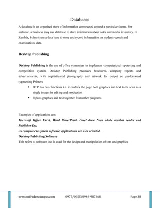 preston@edencampus.com 0977/0955/0966-987868 Page 38
Databases
A database is an organized store of information constructed around a particular theme. For
instance, a business may use database to store information about sales and stocks inventory. In
Zambia, Schools use a data base to store and record information on student records and
examinations data.
Desktop Publishing
Desktop Publishing is the use of office computers to implement computerized typesetting and
composition system. Desktop Publishing produces brochures, company reports and
advertisements, with sophisticated photography and artwork for output on professional
typesetting Printers
 DTP has two functions i.e. it enables the page both graphics and text to be seen as a
single image for editing and production
 It pulls graphics and text together from other programs
Examples of applications are:
Microsoft Office Excel, Word PowerPoint, Corel draw Nero adobe acrobat reader and
Publisher Etc.
As compared to system software, applications are user oriented.
Desktop Publishing Software
This refers to software that is used for the design and manipulation of text and graphics
 