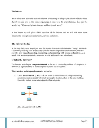 preston@edencampus.com 0977/0955/0966-987868 Page 39
The Internet
It's no secret that more and more the internet is becoming an integral part of our everyday lives.
But if you are new to the online experience, it may be a bit overwhelming. You may be
wondering, "What exactly is the internet, and how does it work?"
In this lesson, we will give a brief overview of the internet, and we will talk about some
fundamental concepts such as networks, servers, and clients.
The Internet Today
In the early days, most people just used the internet to search for information. Today's internet is
a constantly evolving tool, that not only contains an amazing variety of information, but also
provides new ways of accessing, interacting and connecting with people and content. As a
result, new terms are constantly appearing as new technologies are introduced.
What is the Internet?
The internet is the largest computer network in the world, connecting millions of computers. A
network is a group of two or more computer systems linked together.
There are two main types of computer networks:
 Local Area Network (LAN): A LAN is two or more connected computers sharing
certain resources in a relatively small geographic location, often in the same building.
Examples include home networks and office networks.
A Local Area Network (LAN)
 